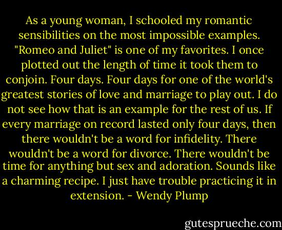 As a young woman, I schooled my romantic sensibilities on the most impossible examples. "Romeo and Juliet" is one of my favorites. I once plotted out the length of time it took them to conjoin. Four days. Four days for one of the world's greatest stories of love and marriage to play out. I do not see how that is an example for the rest of us. If every marriage on record lasted only four days, then there wouldn't be a word for infidelity. There wouldn't be a word for divorce. There wouldn't be time for anything but sex and adoration. Sounds like a charming recipe. I just have trouble practicing it in extension. - Wendy Plump