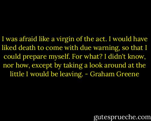 I was afraid like a virgin of the act. I would have liked death to come with due warning, so that I could prepare myself. For what? I didn't know, nor how, except by taking a look around at the little I would be leaving. - Graham Greene