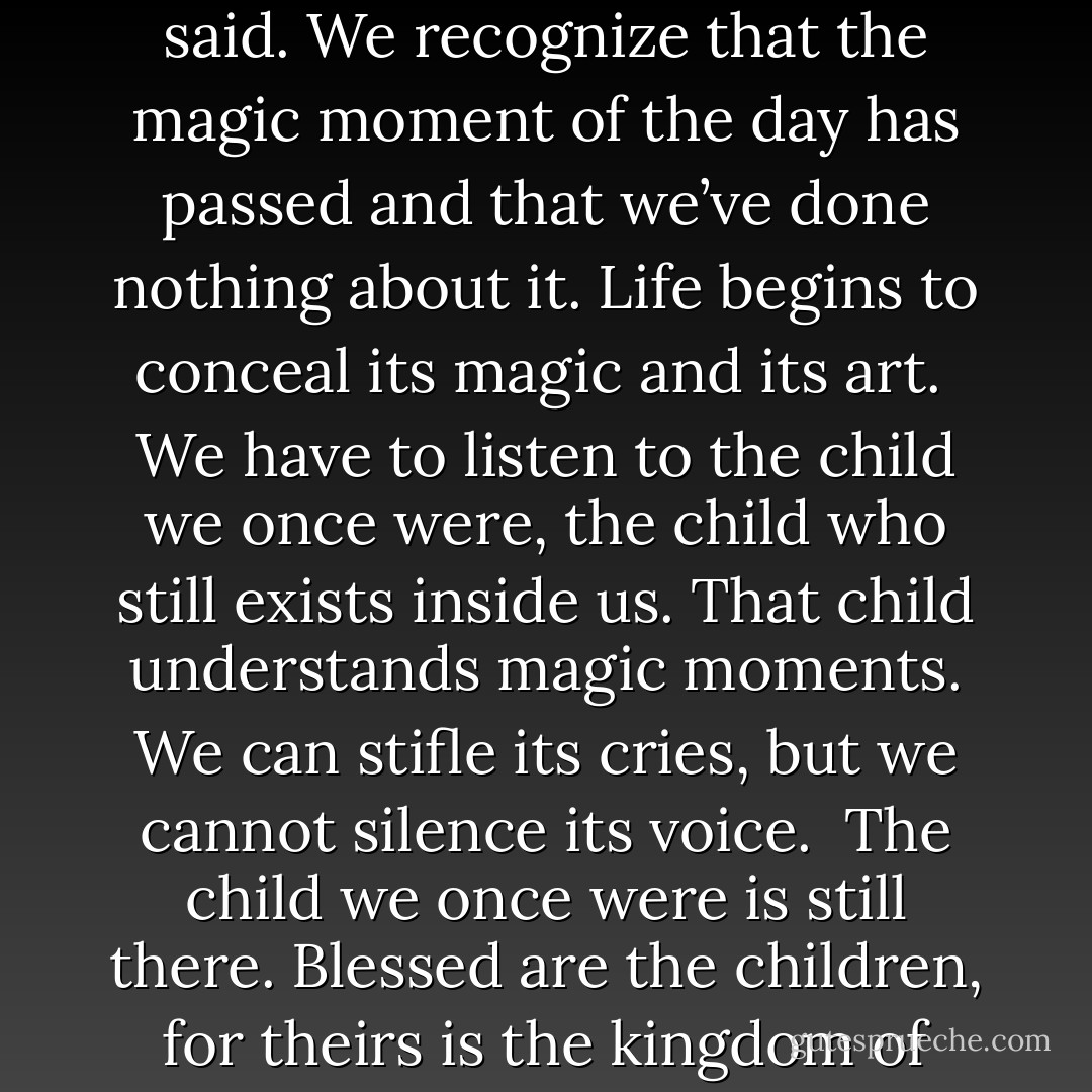 Sometimes an uncontrollable feeling of sadness grips us, he said. We recognize that the magic moment of the day has passed and that we’ve done nothing about it. Life begins to conceal its magic and its art.<br /><br />We have to listen to the child we once were, the child who still exists inside us. That child understands magic moments. We can stifle its cries, but we cannot silence its voice.<br /><br />The child we once were is still there. Blessed are the children, for theirs is the kingdom of heaven. - Paulo Coelho