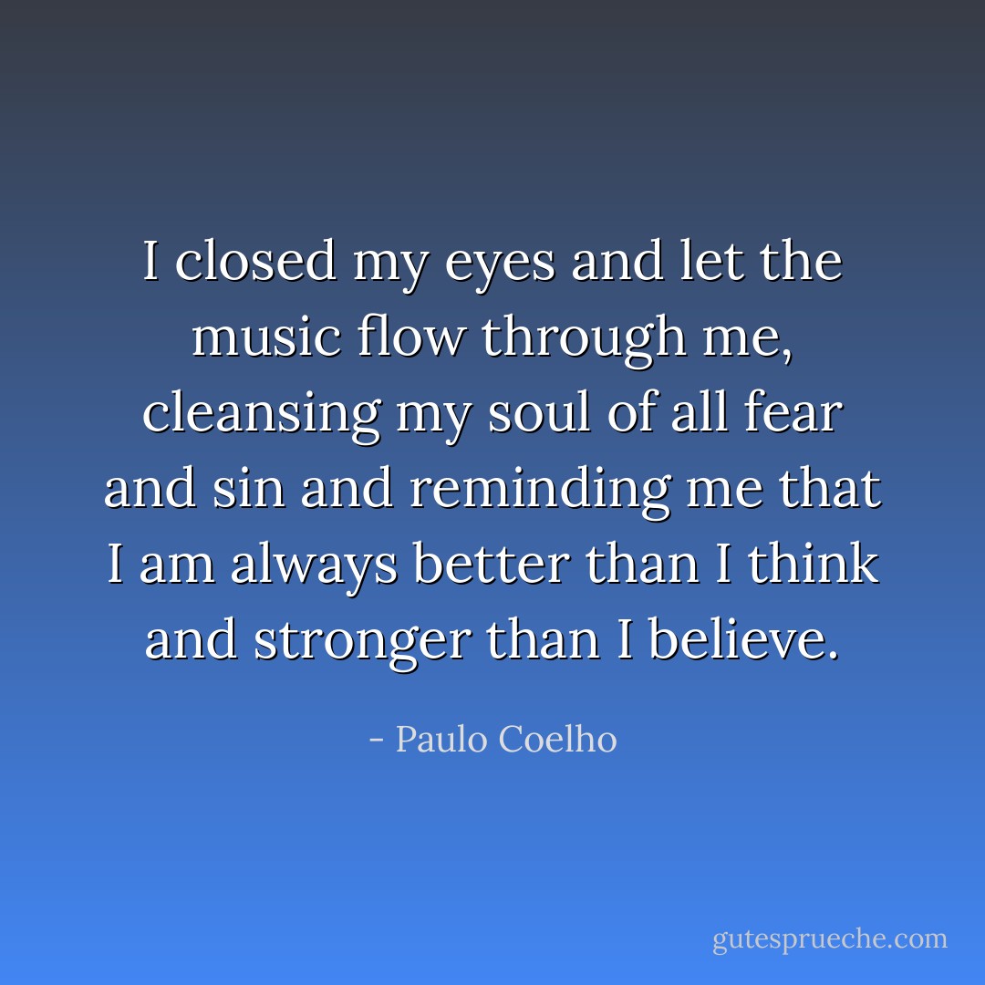 I closed my eyes and let the music flow through me, cleansing my soul of all fear and sin and reminding me that I am always better than I think and stronger than I believe. - Paulo Coelho
