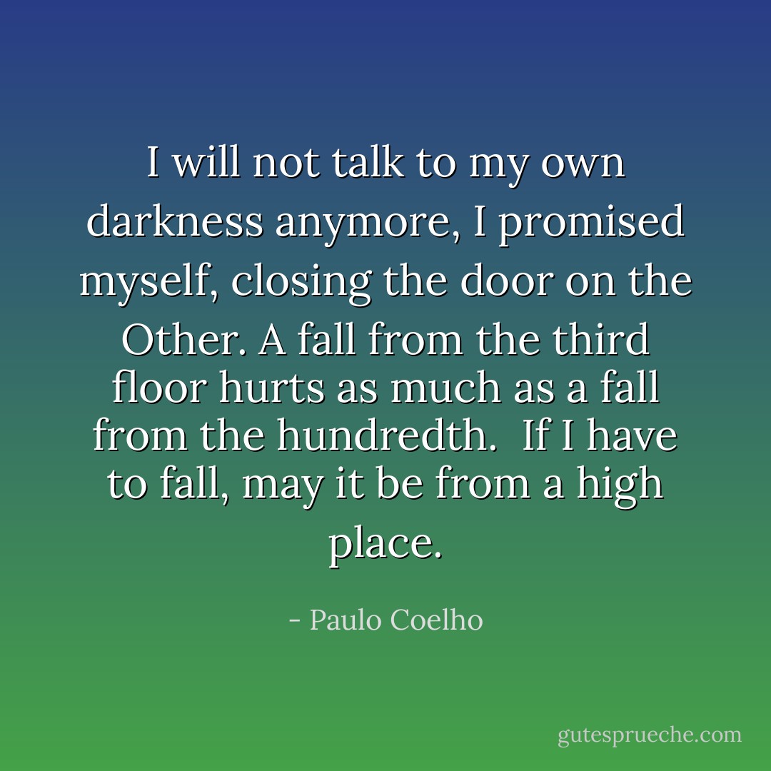 I will not talk to my own darkness anymore, I promised myself, closing the door on the Other. A fall from the third floor hurts as much as a fall from the hundredth.<br /><br />If I have to fall, may it be from a high place. - Paulo Coelho