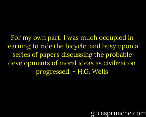 For my own part, I was much occupied in learning to ride the bicycle, and busy upon a series of papers discussing the probable developments of moral ideas as civilization progressed. - H.G. Wells