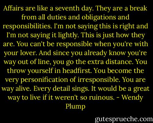 Affairs are like a seventh day. They are a break from all duties and obligations and responsibilities. I'm not saying this is right and I'm not saying it lightly. This is just how they are. You can't be responsible when you're with your lover. And since you already know you're way out of line, you go the extra distance. You throw yourself in headfirst. You become the very personification of irresponsible. You are way alive. Every detail sings. It would be a great way to live if it weren't so ruinous. - Wendy Plump