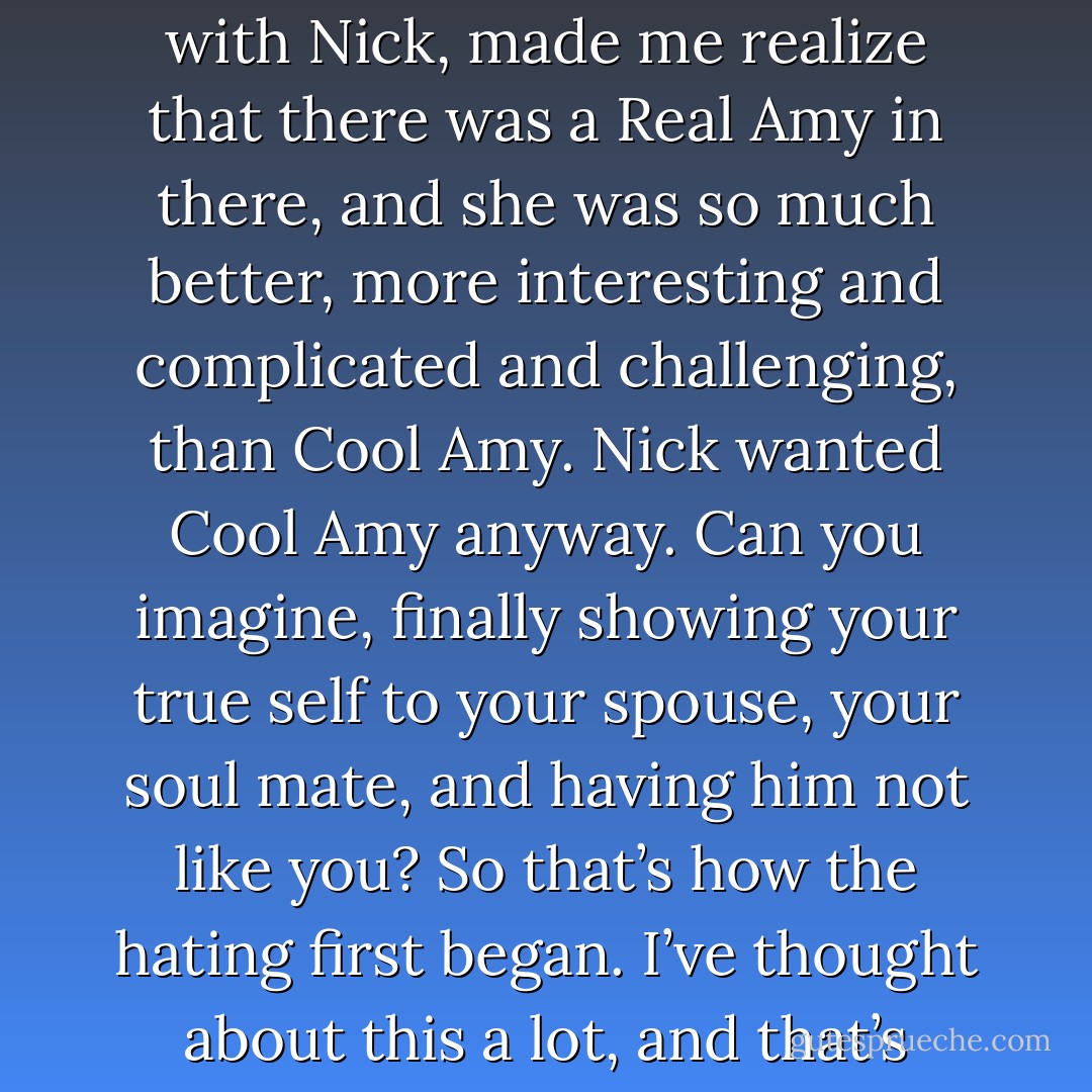 Committing to Nick, feeling safe with Nick, being happy with Nick, made me realize that there was a Real Amy in there, and she was so much better, more interesting and complicated and challenging, than Cool Amy. Nick wanted Cool Amy anyway. Can you imagine, finally showing your true self to your spouse, your soul mate, and having him not like you? So that’s how the hating first began. I’ve thought about this a lot, and that’s where it started, I think. - Gillian Flynn