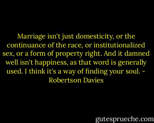 Marriage isn't just domesticity, or the continuance of the race, or institutionalized sex, or a form of property right. And it damned well isn't happiness, as that word is generally used. I think it's a way of finding your soul. - Robertson Davies