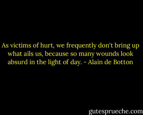 As victims of hurt, we frequently don't bring up what ails us, because so many wounds look absurd in the light of day. - Alain de Botton