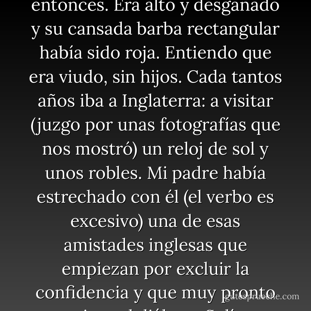 Algún recuerdo limitado y menguante de Herbert Ashe, ingeniero de los ferrocarriles del Sur, persiste en el hotel de Adrogué, entre las efusivas madreselvas y en el fondo ilusorio de los espejos. En vida padeció de irrealidad, como tantos ingleses; muerto, no es siquiera el fantasma que ya era entonces. Era alto y desganado y su cansada barba rectangular había sido roja. Entiendo que era viudo, sin hijos. Cada tantos años iba a Inglaterra: a visitar (juzgo por unas fotografías que nos mostró) un reloj de sol y unos robles. Mi padre había estrechado con él (el verbo es excesivo) una de esas amistades inglesas que empiezan por excluir la confidencia y que muy pronto omiten el diálogo. Solían ejercer un intercambio de libros y de periódicos; solían batirse al ajedrez, taciturnamente... Lo recuerdo en el corredor del hotel, con un libro de matemáticas en la mano, mirando a veces los colores irrecuperables del cielo. - Jorge Luis Borges