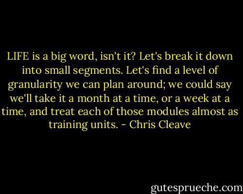 LIFE is a big word, isn't it? Let's break it down into small segments. Let's find a level of granularity we can plan around; we could say we'll take it a month at a time, or a week at a time, and treat each of those modules almost as training units. - Chris Cleave