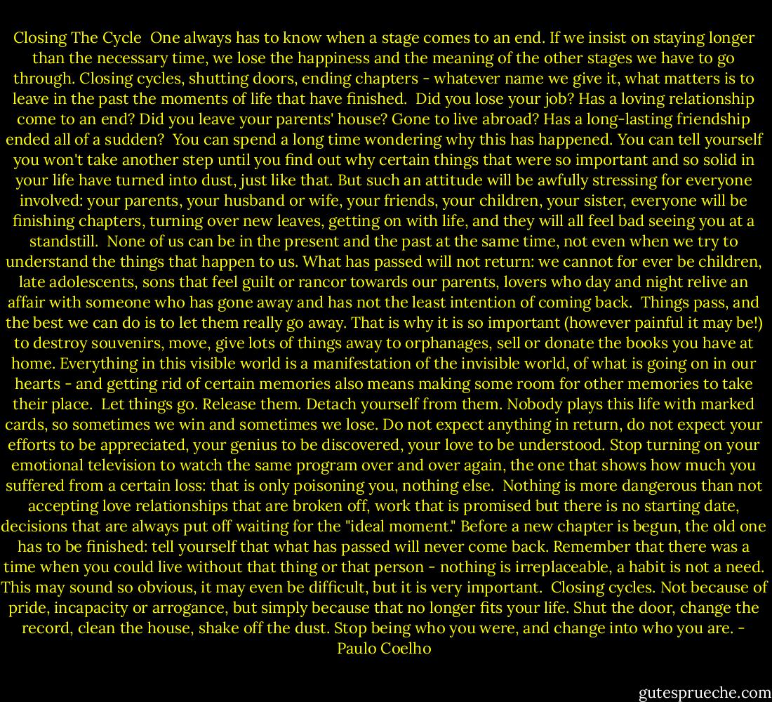 Closing The Cycle<br /><br />One always has to know when a stage comes to an end. If we insist on staying longer than the necessary time, we lose the happiness and the meaning of the other stages we have to go through. Closing cycles, shutting doors, ending chapters - whatever name we give it, what matters is to leave in the past the moments of life that have finished.<br /><br />Did you lose your job? Has a loving relationship come to an end? Did you leave your parents' house? Gone to live abroad? Has a long-lasting friendship ended all of a sudden?<br /><br />You can spend a long time wondering why this has happened. You can tell yourself you won't take another step until you find out why certain things that were so important and so solid in your life have turned into dust, just like that. But such an attitude will be awfully stressing for everyone involved: your parents, your husband or wife, your friends, your children, your sister, everyone will be finishing chapters, turning over new leaves, getting on with life, and they will all feel bad seeing you at a standstill.<br /><br />None of us can be in the present and the past at the same time, not even when we try to understand the things that happen to us. What has passed will not return: we cannot for ever be children, late adolescents, sons that feel guilt or rancor towards our parents, lovers who day and night relive an affair with someone who has gone away and has not the least intention of coming back.<br /><br />Things pass, and the best we can do is to let them really go away. That is why it is so important (however painful it may be!) to destroy souvenirs, move, give lots of things away to orphanages, sell or donate the books you have at home. Everything in this visible world is a manifestation of the invisible world, of what is going on in our hearts - and getting rid of certain memories also means making some room for other memories to take their place.<br /><br />Let things go. Release them. Detach yourself from them. Nobody plays this life with marked cards, so sometimes we win and sometimes we lose. Do not expect anything in return, do not expect your efforts to be appreciated, your genius to be discovered, your love to be understood. Stop turning on your emotional television to watch the same program over and over again, the one that shows how much you suffered from a certain loss: that is only poisoning you, nothing else.<br /><br />Nothing is more dangerous than not accepting love relationships that are broken off, work that is promised but there is no starting date, decisions that are always put off waiting for the "ideal moment." Before a new chapter is begun, the old one has to be finished: tell yourself that what has passed will never come back. Remember that there was a time when you could live without that thing or that person - nothing is irreplaceable, a habit is not a need. This may sound so obvious, it may even be difficult, but it is very important.<br /><br />Closing cycles. Not because of pride, incapacity or arrogance, but simply because that no longer fits your life. Shut the door, change the record, clean the house, shake off the dust. Stop being who you were, and change into who you are. - Paulo Coelho