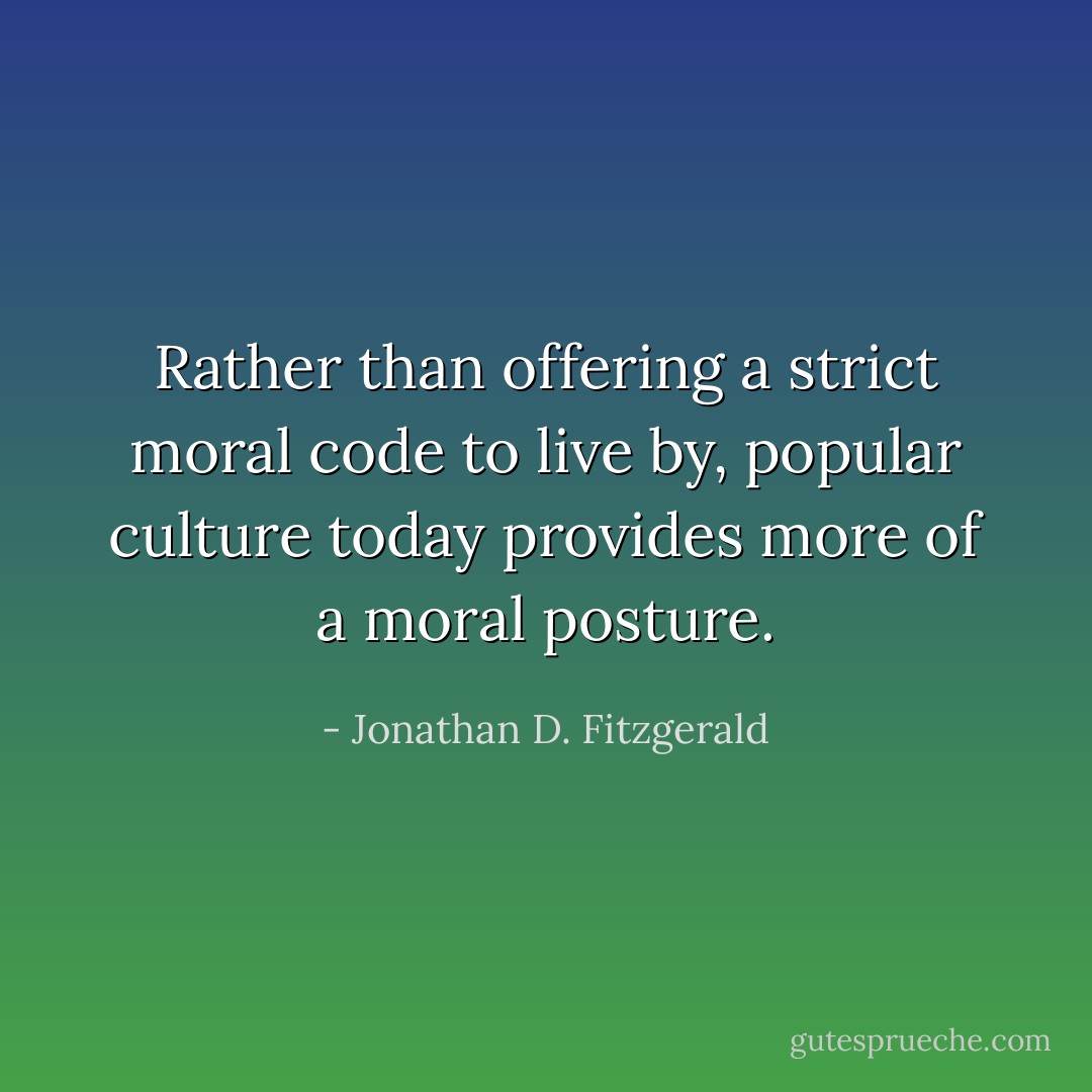 Rather than offering a strict moral code to live by, popular culture today provides more of a moral posture. - Jonathan D. Fitzgerald
