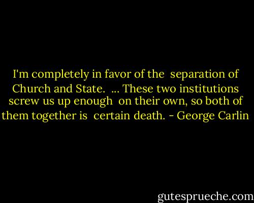 I'm completely in favor of the <br />separation of Church and State. <br />... These two institutions screw us up enough <br />on their own, so both of them together is <br />certain death. - George Carlin