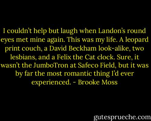 I couldn’t help but laugh when Landon’s round eyes met mine again. This was my life. A leopard print couch, a David Beckham look-alike, two lesbians, and a Felix the Cat clock. Sure, it wasn’t the JumboTron at Safeco Field, but it was by far the most romantic thing I’d ever experienced. - Brooke Moss