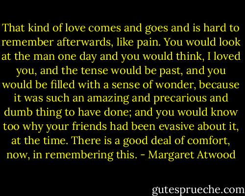 That kind of love comes and goes and is hard to remember afterwards, like pain. You would look at the man one day and you would think, I loved you, and the tense would be past, and you would be filled with a sense of wonder, because it was such an amazing and precarious and dumb thing to have done; and you would know too why your friends had been evasive about it, at the time. There is a good deal of comfort, now, in remembering this. - Margaret Atwood