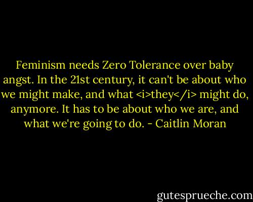 Feminism needs Zero Tolerance over baby angst. In the 21st century, it can't be about who we might make, and what <i>they</i> might do, anymore. It has to be about who we are, and what we're going to do. - Caitlin Moran
