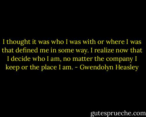 I thought it was who I was with or where I was that defined me in some way. I realize now that I decide who I am, no matter the company I keep or the place I am. - Gwendolyn Heasley