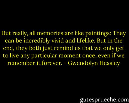 But really, all memories are like paintings: They can be incredibly vivid and lifelike. But in the end, they both just remind us that we only get to live any particular moment once, even if we remember it forever. - Gwendolyn Heasley