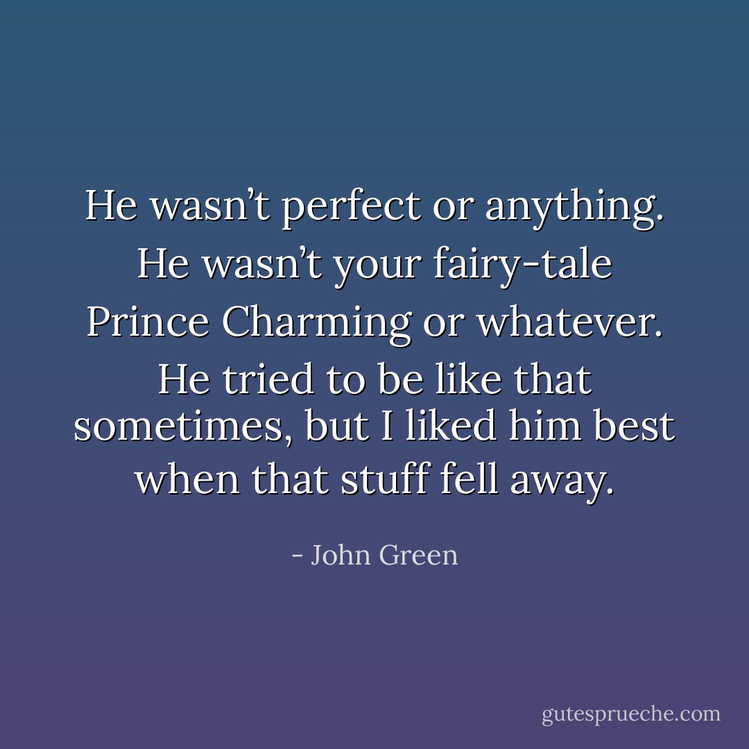 He wasn’t perfect or anything. He wasn’t your fairy-tale Prince Charming or whatever. He tried to be like that sometimes, but I liked him best when that stuff fell away. - John Green