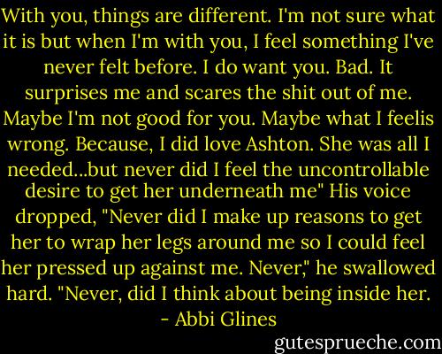With you, things are different. I'm not sure what it is but when I'm with you, I feel something I've never felt before. I do want you. Bad. It surprises me and scares the shit out of me. Maybe I'm not good for you. Maybe what I feelis wrong. Because, I did love Ashton. She was all I needed...but never did I feel the uncontrollable desire to get her underneath me" His voice dropped, "Never did I make up reasons to get her to wrap her legs around me so I could feel her pressed up against me. Never," he swallowed hard. "Never, did I think about being inside her. - Abbi Glines