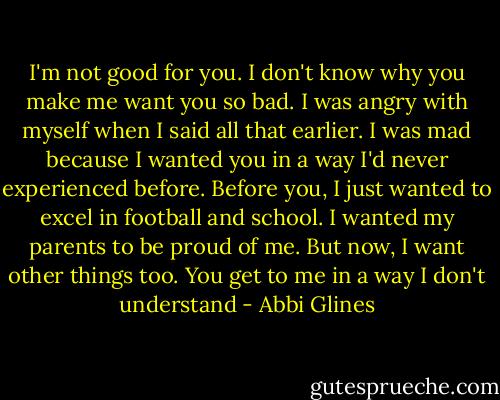 I'm not good for you. I don't know why you make me want you so bad. I was angry with myself when I said all that earlier. I was mad because I wanted you in a way I'd never experienced before. Before you, I just wanted to excel in football and school. I wanted my parents to be proud of me. But now, I want other things too. You get to me in a way I don't understand - Abbi Glines