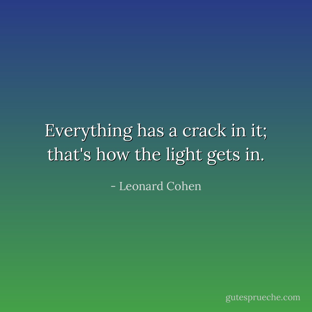 Everything has a crack in it; that's how the light gets in. - Leonard Cohen
