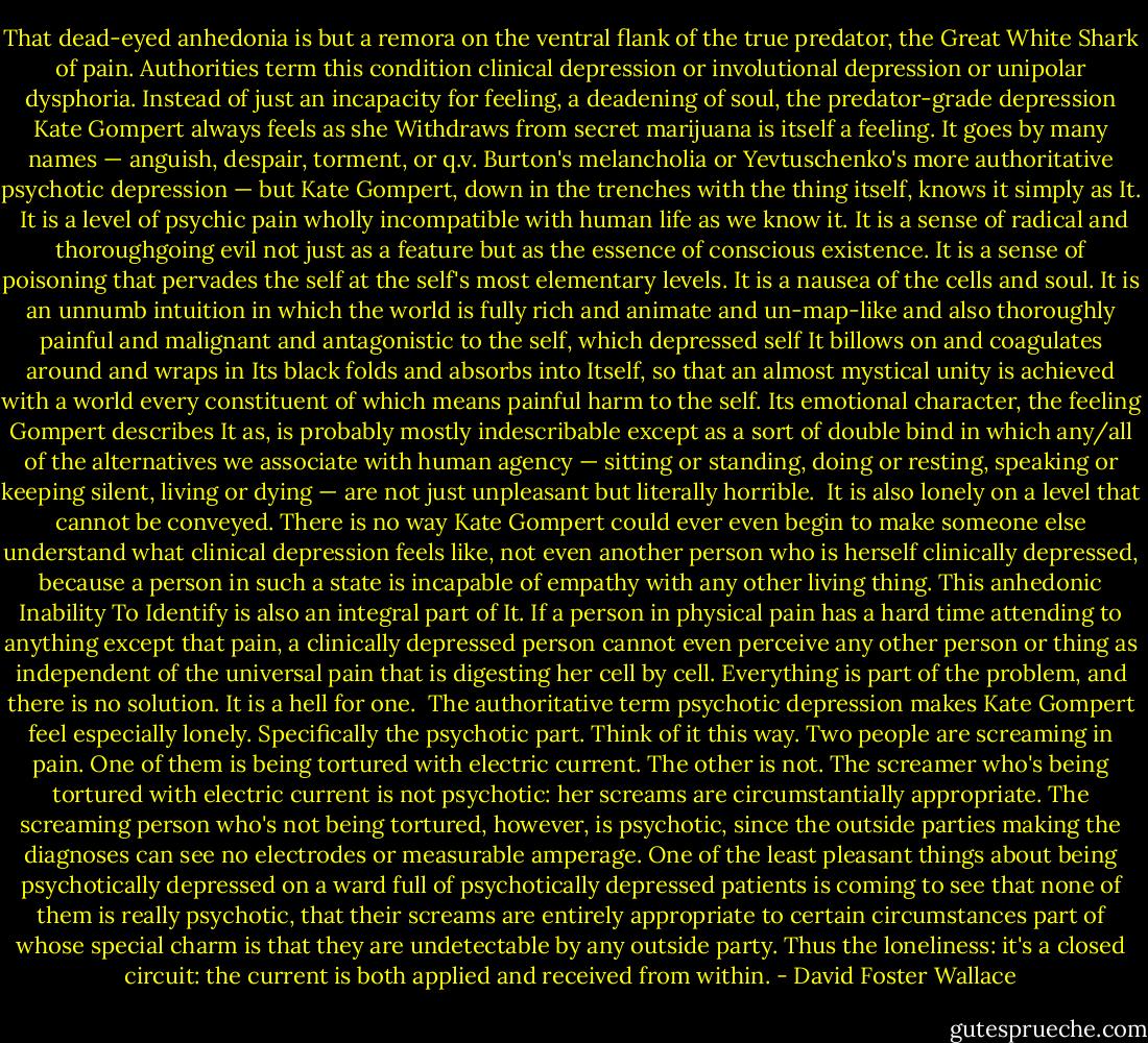 That dead-eyed anhedonia is but a remora on the ventral flank of the true predator, the Great White Shark of pain. Authorities term this condition clinical depression or involutional depression or unipolar dysphoria. Instead of just an incapacity for feeling, a deadening of soul, the predator-grade depression Kate Gompert always feels as she Withdraws from secret marijuana is itself a feeling. It goes by many names — anguish, despair, torment, or q.v. Burton's melancholia or Yevtuschenko's more authoritative psychotic depression — but Kate Gompert, down in the trenches with the thing itself, knows it simply as It.<br /><br />It is a level of psychic pain wholly incompatible with human life as we know it. It is a sense of radical and thoroughgoing evil not just as a feature but as the essence of conscious existence. It is a sense of poisoning that pervades the self at the self's most elementary levels. It is a nausea of the cells and soul. It is an unnumb intuition in which the world is fully rich and animate and un-map-like and also thoroughly painful and malignant and antagonistic to the self, which depressed self It billows on and coagulates around and wraps in Its black folds and absorbs into Itself, so that an almost mystical unity is achieved with a world every constituent of which means painful harm to the self. Its emotional character, the feeling Gompert describes It as, is probably mostly indescribable except as a sort of double bind in which any/all of the alternatives we associate with human agency — sitting or standing, doing or resting, speaking or keeping silent, living or dying — are not just unpleasant but literally horrible.<br /><br />It is also lonely on a level that cannot be conveyed. There is no way Kate Gompert could ever even begin to make someone else understand what clinical depression feels like, not even another person who is herself clinically depressed, because a person in such a state is incapable of empathy with any other living thing. This anhedonic Inability To Identify is also an integral part of It. If a person in physical pain has a hard time attending to anything except that pain, a clinically depressed person cannot even perceive any other person or thing as independent of the universal pain that is digesting her cell by cell. Everything is part of the problem, and there is no solution. It is a hell for one.<br /><br />The authoritative term psychotic depression makes Kate Gompert feel especially lonely. Specifically the psychotic part. Think of it this way. Two people are screaming in pain. One of them is being tortured with electric current. The other is not. The screamer who's being tortured with electric current is not psychotic: her screams are circumstantially appropriate. The screaming person who's not being tortured, however, is psychotic, since the outside parties making the diagnoses can see no electrodes or measurable amperage. One of the least pleasant things about being psychotically depressed on a ward full of psychotically depressed patients is coming to see that none of them is really psychotic, that their screams are entirely appropriate to certain circumstances part of whose special charm is that they are undetectable by any outside party. Thus the loneliness: it's a closed circuit: the current is both applied and received from within. - David Foster Wallace