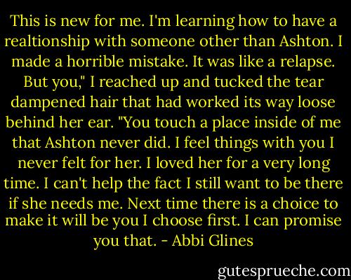 This is new for me. I'm learning how to have a realtionship with someone other than Ashton. I made a horrible mistake. It was like a relapse. But you," I reached up and tucked the tear dampened hair that had worked its way loose behind her ear. "You touch a place inside of me that Ashton never did. I feel things with you I never felt for her. I loved her for a very long time. I can't help the fact I still want to be there if she needs me. Next time there is a choice to make it will be you I choose first. I can promise you that. - Abbi Glines