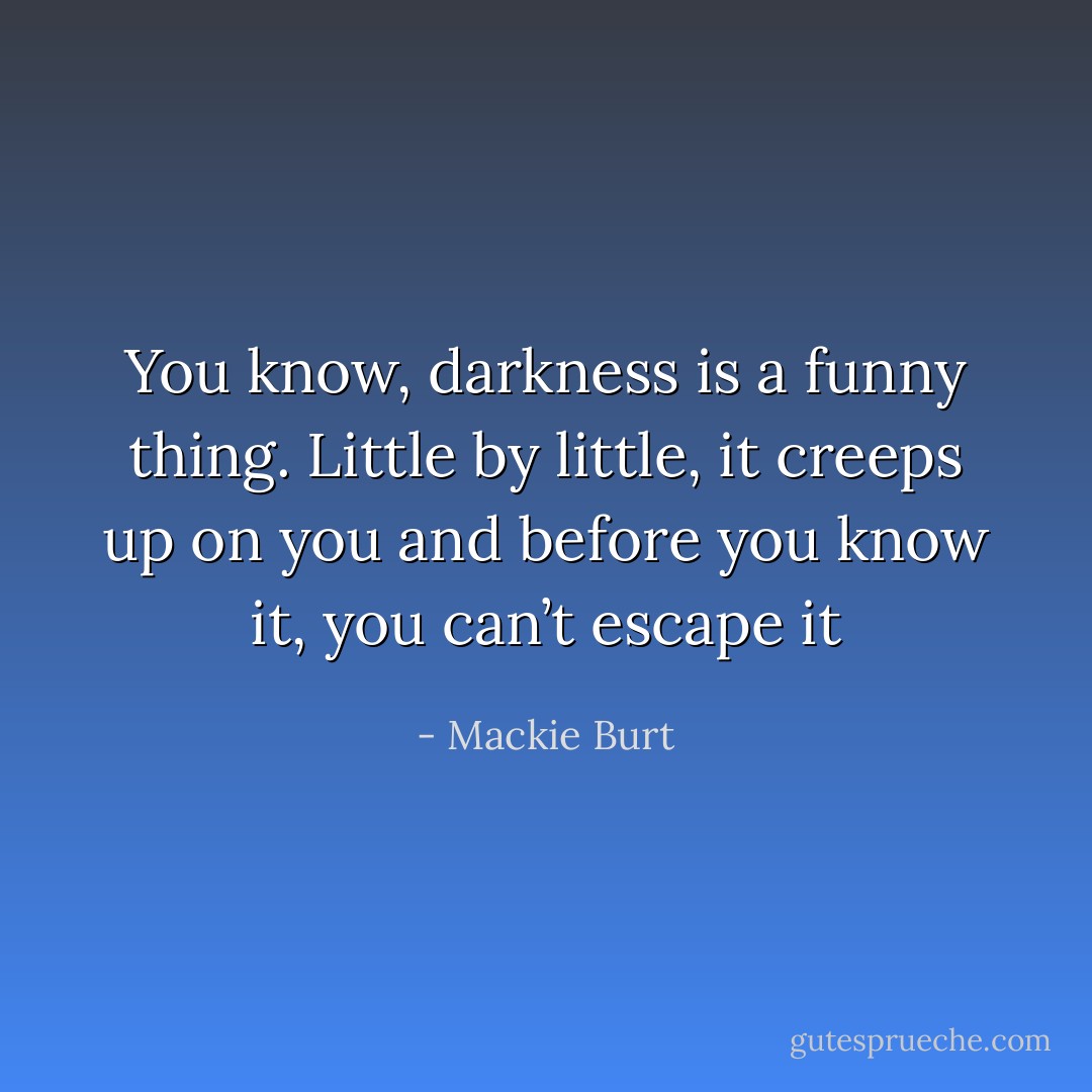 You know, darkness is a funny thing. Little by little, it creeps up on you and before you know it, you can’t escape it - Mackie Burt