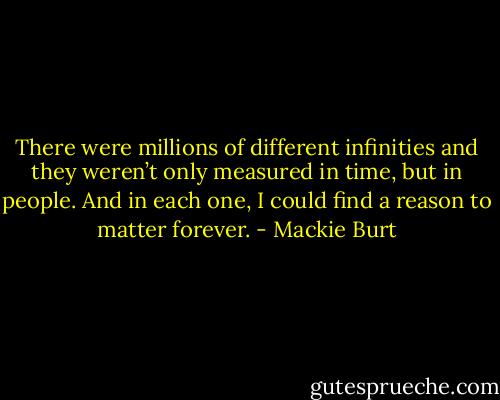 There were millions of different infinities and they weren’t only measured in time, but in people. And in each one, I could find a reason to matter forever. - Mackie Burt