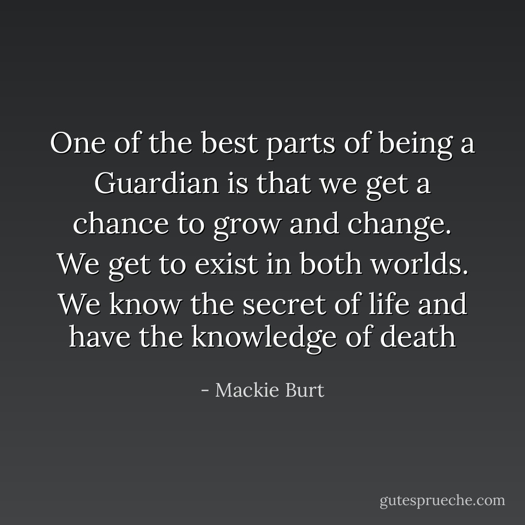 One of the best parts of being a Guardian is that we get a chance to grow and change. We get to exist in both worlds. We know the secret of life and have the knowledge of death - Mackie Burt
