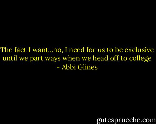 The fact I want...no, I need for us to be exclusive until we part ways when we head off to college - Abbi Glines