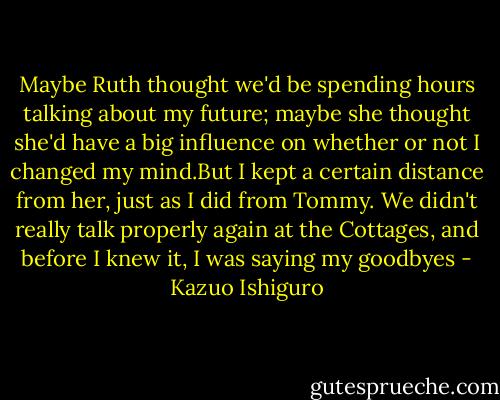 Maybe Ruth thought we'd be spending hours talking about my future; maybe she thought she'd have a big influence on whether or not I changed my mind.But I kept a certain distance from her, just as I did from Tommy. We didn't really talk properly again at the Cottages, and before I knew it, I was saying my goodbyes - Kazuo Ishiguro