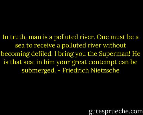 In truth, man is a polluted river. One must be a sea to receive a polluted river without becoming defiled. I bring you the Superman! He is that sea; in him your great contempt can be submerged. - Friedrich Nietzsche