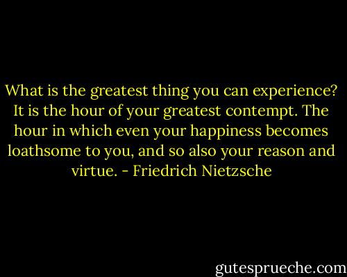 What is the greatest thing you can experience? It is the hour of your greatest contempt. The hour in which even your happiness becomes loathsome to you, and so also your reason and virtue. - Friedrich Nietzsche