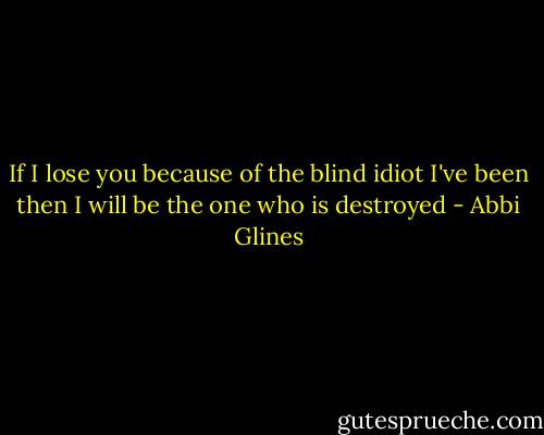 If I lose you because of the blind idiot I've been then I will be the one who is destroyed - Abbi Glines