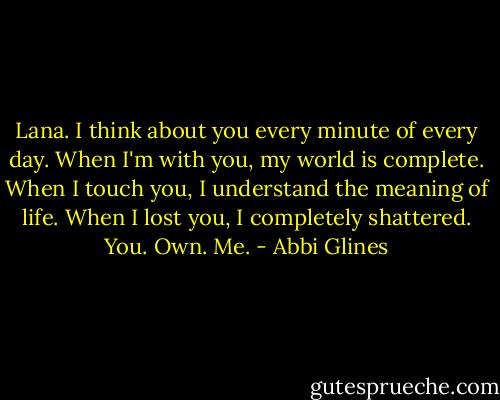 Lana. I think about you every minute of every day. When I'm with you, my world is complete. When I touch you, I understand the meaning of life. When I lost you, I completely shattered. You. Own. Me. - Abbi Glines