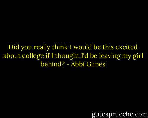 Did you really think I would be this excited about college if I thought I'd be leaving my girl behind? - Abbi Glines