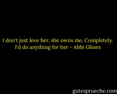 I don't just love her, she owns me. Completely. I'd do anything for her - Abbi Glines