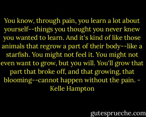 You know, through pain, you learn a lot about yourself--things you thought you never knew you wanted to learn. And it's kind of like those animals that regrow a part of their body--like a starfish. You might not feel it. You might not even want to grow, but you will. You'll grow that part that broke off, and that growing, that blooming--cannot happen without the pain. - Kelle Hampton