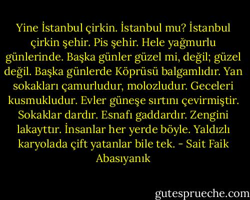 Yine İstanbul çirkin. İstanbul mu? İstanbul çirkin şehir. Pis şehir. Hele yağmurlu günlerinde. Başka günler güzel mi, değil; güzel değil. Başka günlerde Köprüsü balgamlıdır. Yan sokakları çamurludur, molozludur. Geceleri kusmukludur. Evler güneşe sırtını çevirmiştir. Sokaklar dardır. Esnafı gaddardır. Zengini lakayttır. İnsanlar her yerde böyle. Yaldızlı karyolada çift yatanlar bile tek. - Sait Faik Abasıyanık