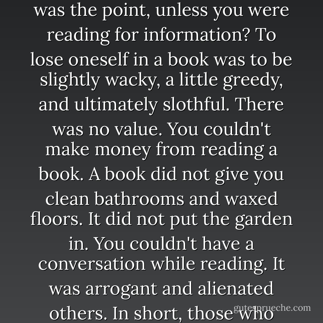 Hope knew that her thinking regarding books went contrary to the general sentiment of the people of Eden. Books were seen as a waste of time. What was the point, unless you were reading for information? To lose oneself in a book was to be slightly wacky, a little greedy, and ultimately slothful. There was no value. You couldn't make money from reading a book. A book did not give you clean bathrooms and waxed floors. It did not put the garden in. You couldn't have a conversation while reading. It was arrogant and alienated others. In short, those who read were wasteful and haughty and incapable of living in the real world. They were dreamers. - David Bergen
