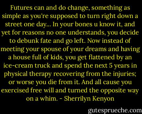 Futures can and do change, something as simple as you're supposed to turn right down a street one day... In your bones u know it, and yet for reasons no one understands, you decide to debunk fate and go left. Now instead of meeting your spouse of your dreams and having a house full of kids, you get flattened by an ice-cream truck and spend the next 5 years in physical therapy recovering from the injuries; or worse you die from it. And all cause you exercised free will and turned the opposite way on a whim. - Sherrilyn Kenyon