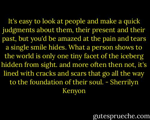 It's easy to look at people and make a quick judgments about them, their present and their past, but you'd be amazed at the pain and tears a single smile hides. What a person shows to the world is only one tiny facet of the iceberg hidden from sight. and more often then not, it's lined with cracks and scars that go all the way to the foundation of their soul. - Sherrilyn Kenyon