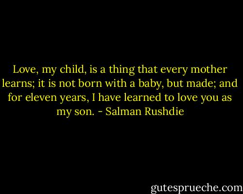 Love, my child, is a thing that every mother learns; it is not born with a baby, but made; and for eleven years, I have learned to love you as my son. - Salman Rushdie