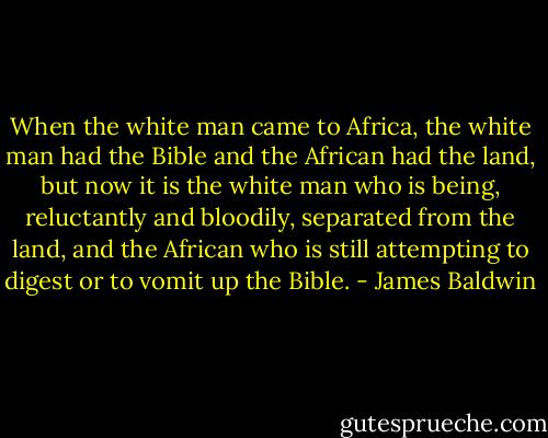 When the white man came to Africa, the white man had the Bible and the African had the land, but now it is the white man who is being, reluctantly and bloodily, separated from the land, and the African who is still attempting to digest or to vomit up the Bible. - James Baldwin