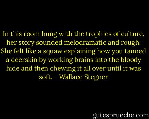 In this room hung with the trophies of culture, her story sounded melodramatic and rough. She felt like a squaw explaining how you tanned a deerskin by working brains into the bloody hide and then chewing it all over until it was soft. - Wallace Stegner