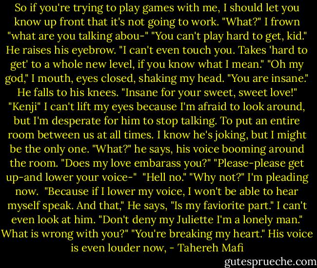 So if you're trying to play games with me, I should let you know up front that it's not going to work.<br />"What?" I frown "what are you talking abou-"<br />"You can't play hard to get, kid." He raises his eyebrow. "I can't even touch you. Takes 'hard to get' to a whole new level, if you know what I mean." "Oh my god," I mouth, eyes closed, shaking my head. "You are insane." He falls to his knees. "Insane for your sweet, sweet love!" "Kenji" I can't lift my eyes because I'm afraid to look around, but I'm desperate for him to stop talking. To put an entire room between us at all times. I know he's joking, but I might be the only one. "What?" he says, his voice booming around the room. "Does my love embarass you?" "Please-please get up-and lower your voice-" <br />"Hell no."<br />"Why not?" I'm pleading now. <br />"Because if I lower my voice, I won't be able to hear myself speak. And that," He says, "Is my faviorite part."<br />I can't even look at him.<br />"Don't deny my Juliette I'm a lonely man."<br />What is wrong with you?"<br />"You're breaking my heart." His voice is even louder now, - Tahereh Mafi