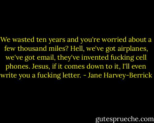 We wasted ten years and you're worried about a few thousand miles? Hell, we've got airplanes, we've got email, they've invented fucking cell phones. Jesus, if it comes down to it, I'll even write you a fucking letter. - Jane Harvey-Berrick