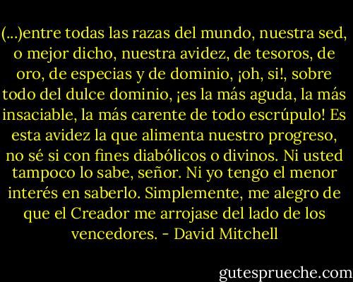 (...)entre todas las razas del mundo, nuestra sed, o mejor dicho, nuestra avidez, de tesoros, de oro, de especias y de dominio, ¡oh, si!, sobre todo del dulce dominio, ¡es la más aguda, la más insaciable, la más carente de todo escrúpulo! Es esta avidez la que alimenta nuestro progreso, no sé si con fines diabólicos o divinos. Ni usted tampoco lo sabe, señor. Ni yo tengo el menor interés en saberlo. Simplemente, me alegro de que el Creador me arrojase del lado de los vencedores. - David Mitchell