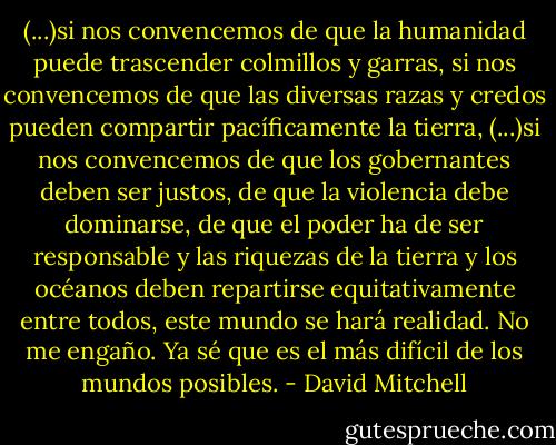 (...)si nos convencemos de que la humanidad puede trascender colmillos y garras, si nos convencemos de que las diversas razas y credos pueden compartir pacíficamente la tierra, (...)si nos convencemos de que los gobernantes deben ser justos, de que la violencia debe dominarse, de que el poder ha de ser responsable y las riquezas de la tierra y los océanos deben repartirse equitativamente entre todos, este mundo se hará realidad. No me engaño. Ya sé que es el más difícil de los mundos posibles. - David Mitchell