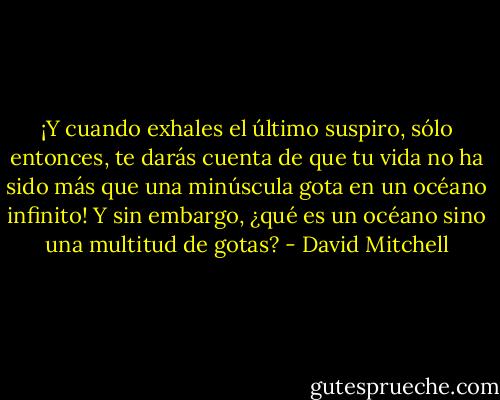 ¡Y cuando exhales el último suspiro, sólo entonces, te darás cuenta de que tu vida no ha sido más que una minúscula gota en un océano infinito!<br />Y sin embargo, ¿qué es un océano sino una multitud de gotas? - David Mitchell